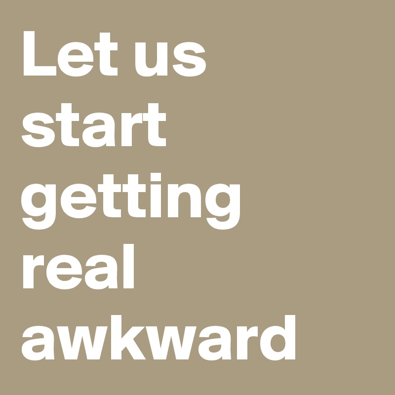 Let us start getting real awkward