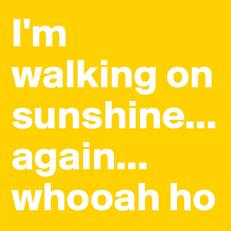 I'm walking on sunshine... again... whooah ho