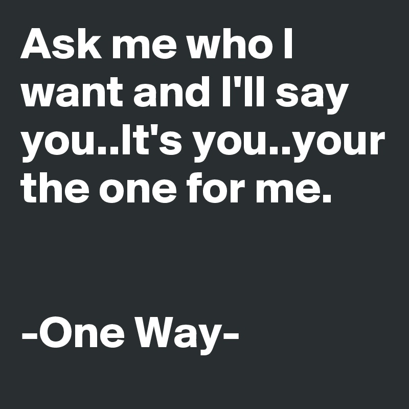 Ask me who I want and I'll say you..It's you..your the one for me.


-One Way-
