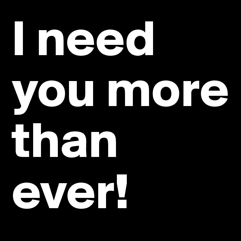 I need you more than ever!