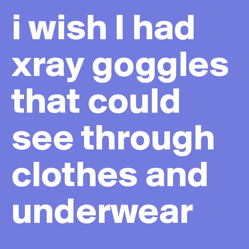 i wish I had xray goggles that could see through clothes and underwear
