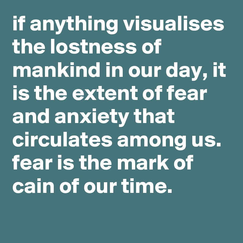 if anything visualises the lostness of mankind in our day, it is the extent of fear and anxiety that circulates among us. 
fear is the mark of cain of our time.