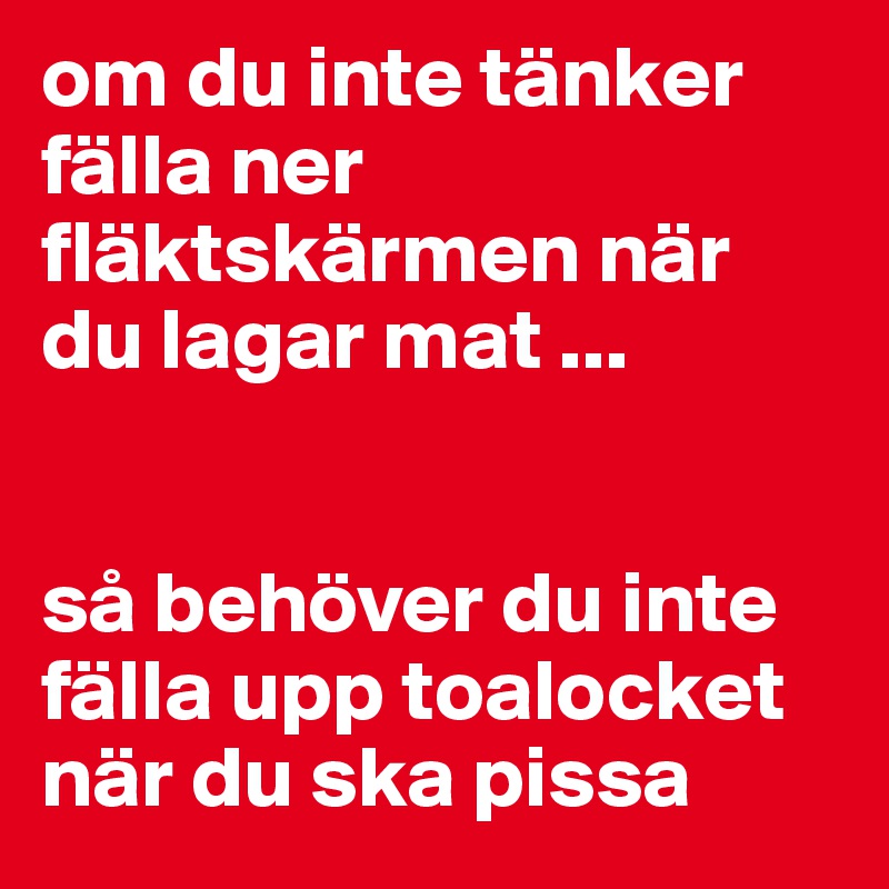 om du inte tänker fälla ner fläktskärmen när du lagar mat ...


så behöver du inte fälla upp toalocket när du ska pissa