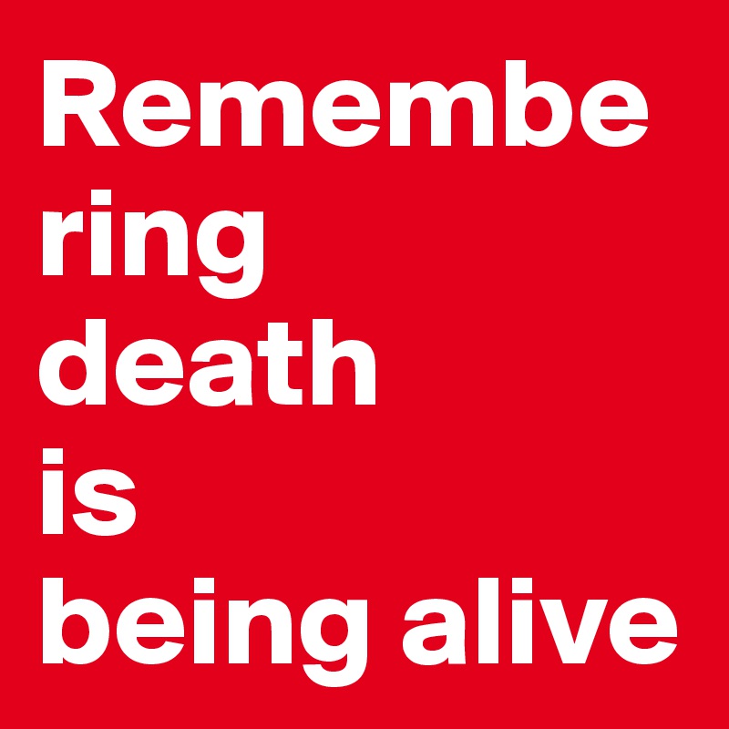 Remembering 
death 
is 
being alive 