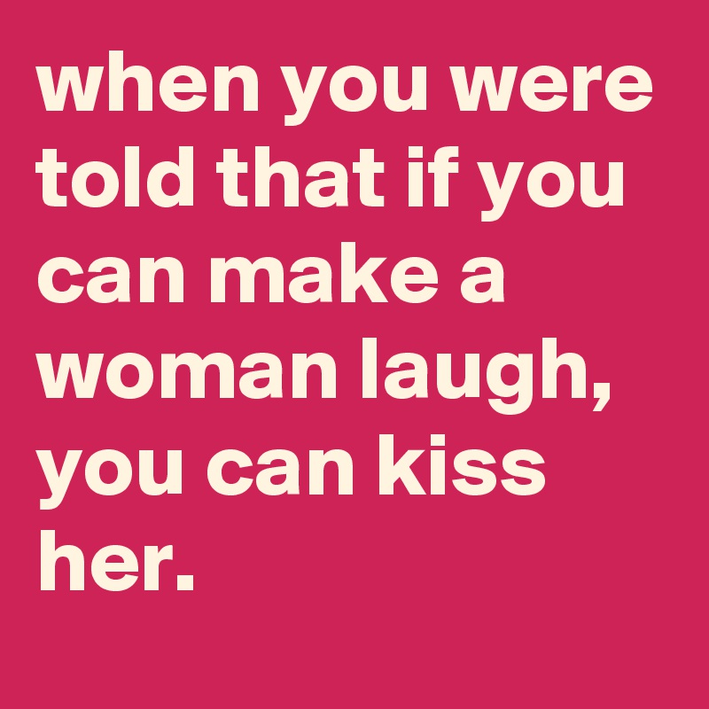 when you were told that if you can make a woman laugh, you can kiss her.