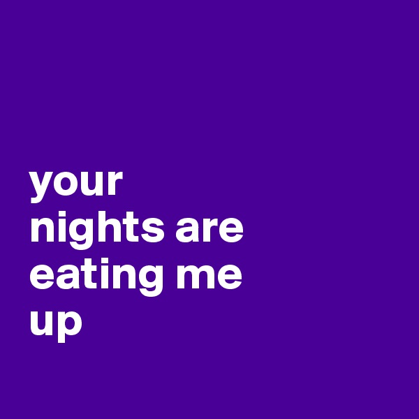 


 your 
 nights are 
 eating me 
 up
