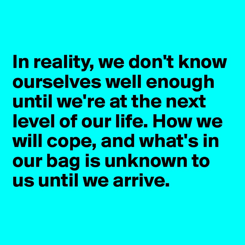 

In reality, we don't know ourselves well enough
until we're at the next level of our life. How we will cope, and what's in our bag is unknown to us until we arrive.

