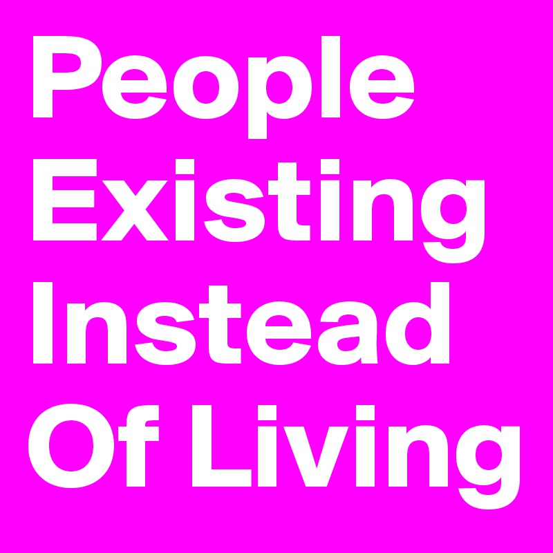 People Existing Instead Of Living 