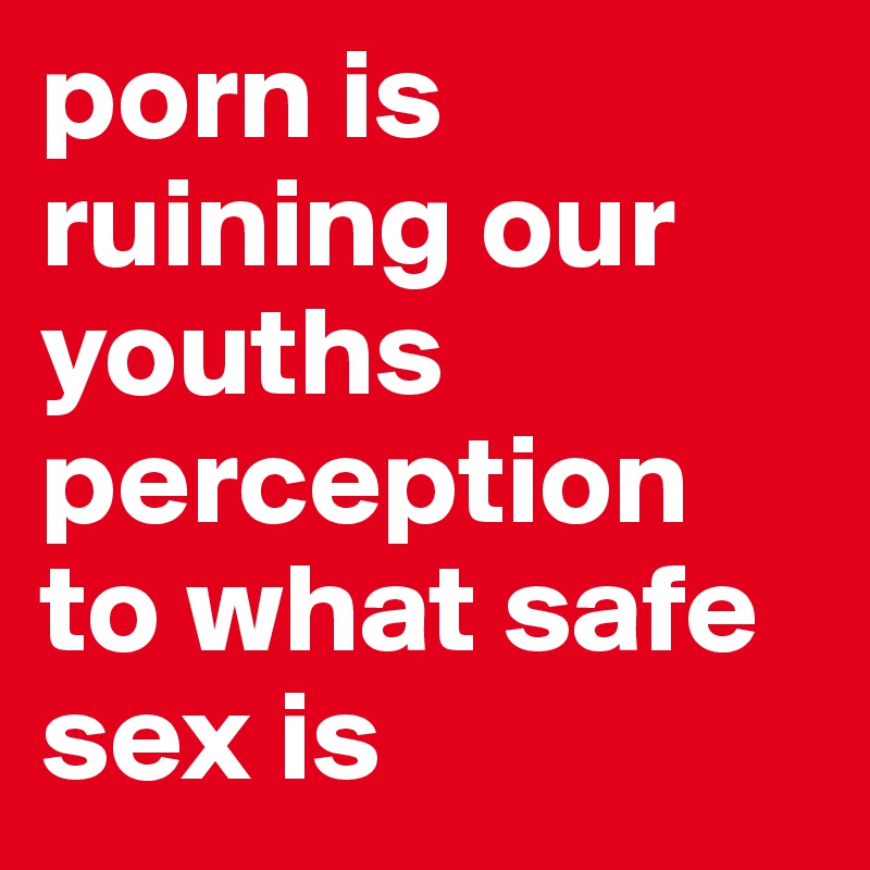 porn is ruining our youths perception to what safe sex is 