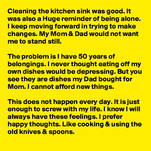 Cleaning the kitchen sink was good. It was also a Huge reminder of being alone. I keep moving forward in trying to make changes. My Mom & Dad would not want me to stand still. 

The problem is I have 50 years of belongings. I never thought eating off my own dishes would be depressing. But you see they are dishes my Dad bought for Mom. I cannot afford new things.

This does not happen every day. It is just enough to screw with my life. I know I will always have these feelings. I prefer happy thoughts. Like cooking & using the old knives & spoons.