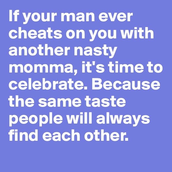 If your man ever cheats on you with another nasty momma, it's time to celebrate. Because the same taste people will always find each other. 