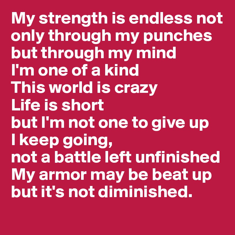 My strength is endless not only through my punches
but through my mind
I'm one of a kind
This world is crazy
Life is short
but I'm not one to give up
I keep going,
not a battle left unfinished
My armor may be beat up but it's not diminished.