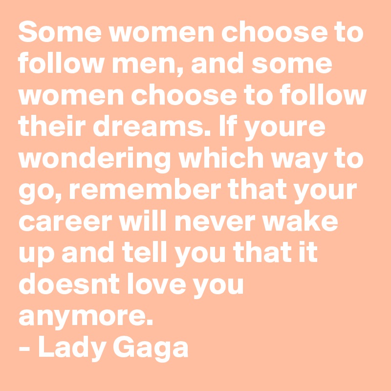 Some women choose to follow men, and some women choose to follow their dreams. If youre wondering which way to go, remember that your career will never wake up and tell you that it doesnt love you anymore.
- Lady Gaga