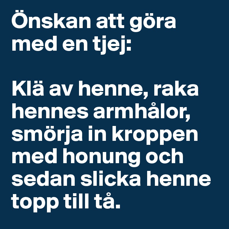 Önskan att göra med en tjej:

Klä av henne, raka hennes armhålor, smörja in kroppen med honung och sedan slicka henne  topp till tå.