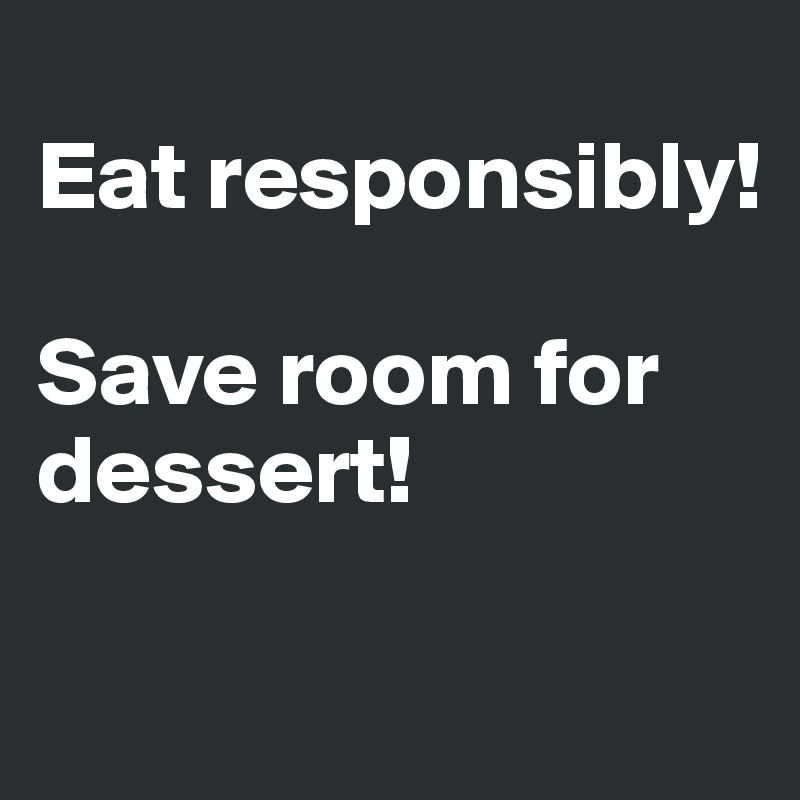 
Eat responsibly!

Save room for 
dessert! 

