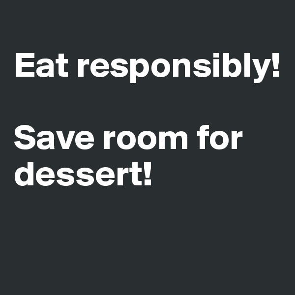 
Eat responsibly!

Save room for 
dessert! 

