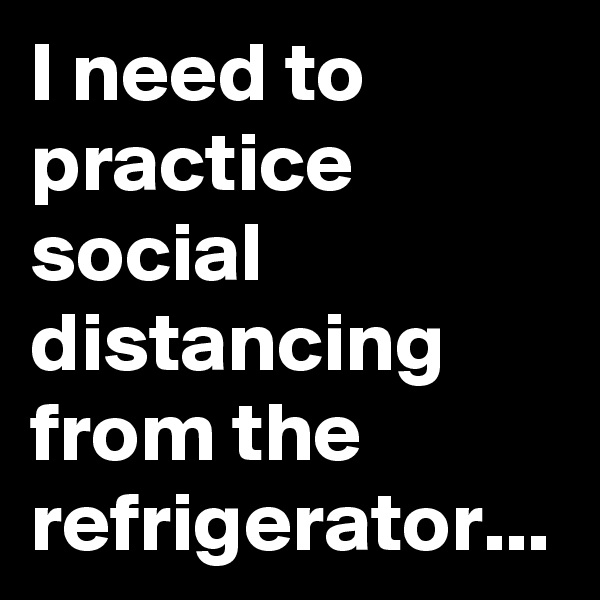 I need to practice social  distancing from the refrigerator...