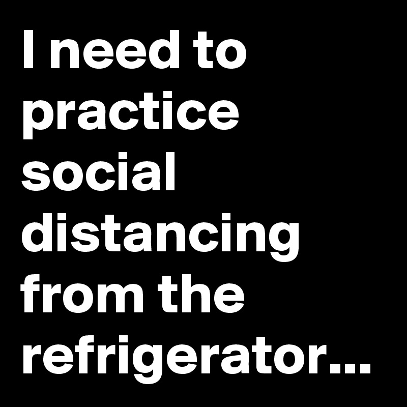 I need to practice social  distancing from the refrigerator...