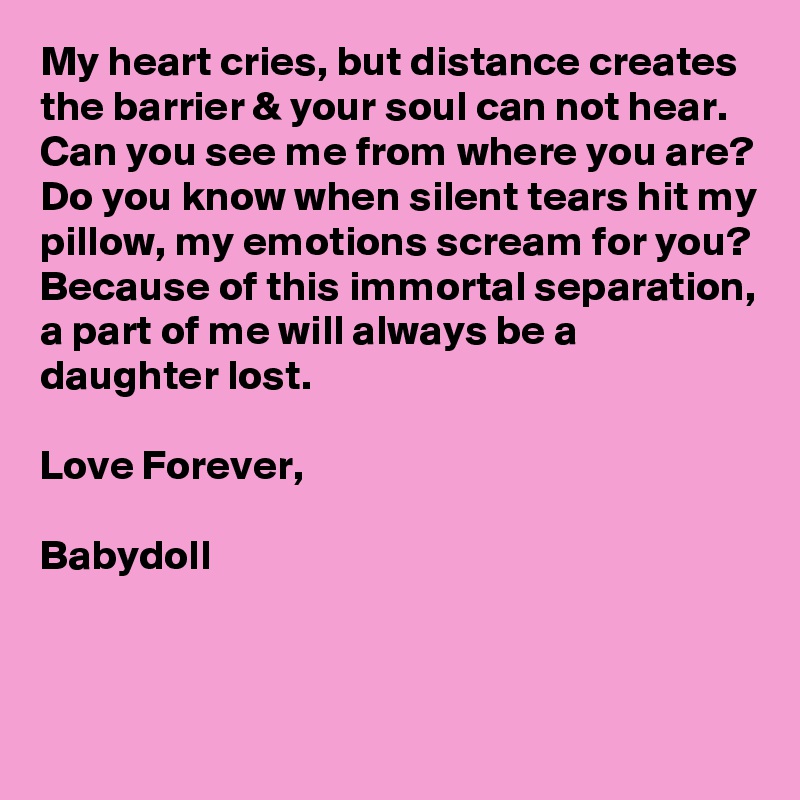 My heart cries, but distance creates the barrier & your soul can not hear. 
Can you see me from where you are?
Do you know when silent tears hit my pillow, my emotions scream for you?
Because of this immortal separation, a part of me will always be a daughter lost.

Love Forever,

Babydoll


 