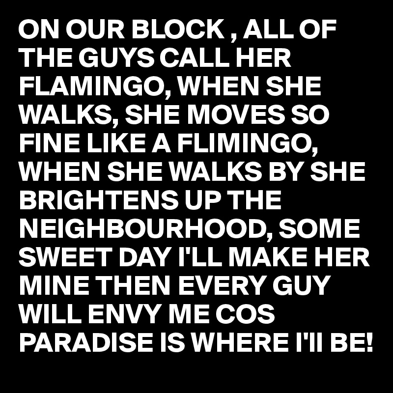 ON OUR BLOCK , ALL OF THE GUYS CALL HER FLAMINGO, WHEN SHE WALKS, SHE MOVES SO FINE LIKE A FLIMINGO, WHEN SHE WALKS BY SHE BRIGHTENS UP THE NEIGHBOURHOOD, SOME SWEET DAY I'LL MAKE HER MINE THEN EVERY GUY WILL ENVY ME COS PARADISE IS WHERE I'll BE!