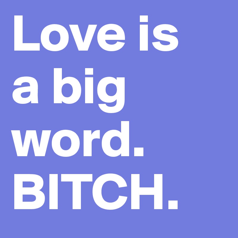 Love is 
a big word.
BITCH.