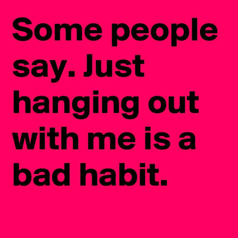 Some people say. Just hanging out with me is a bad habit.