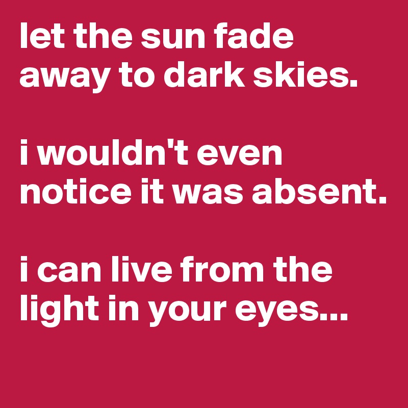 let the sun fade away to dark skies.

i wouldn't even notice it was absent.

i can live from the light in your eyes...

