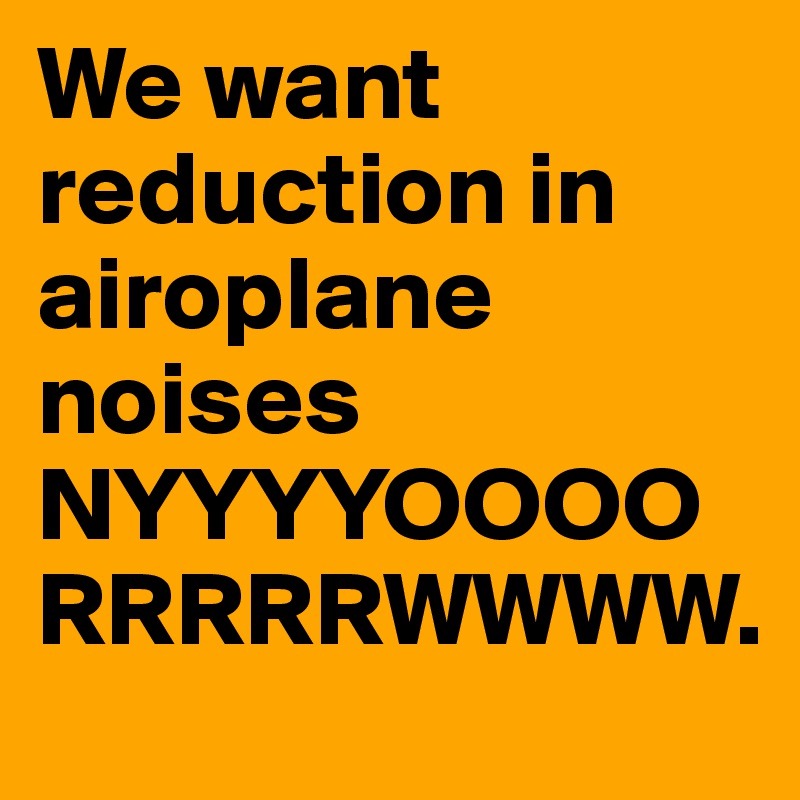 We want reduction in airoplane noises NYYYYOOOORRRRRWWWW. 