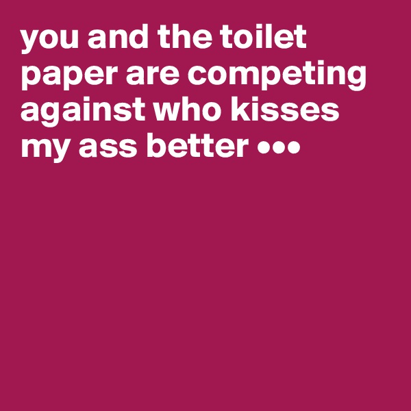 you and the toilet paper are competing against who kisses my ass better •••





