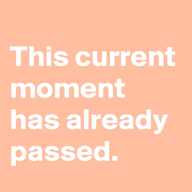 
This current moment has already passed.