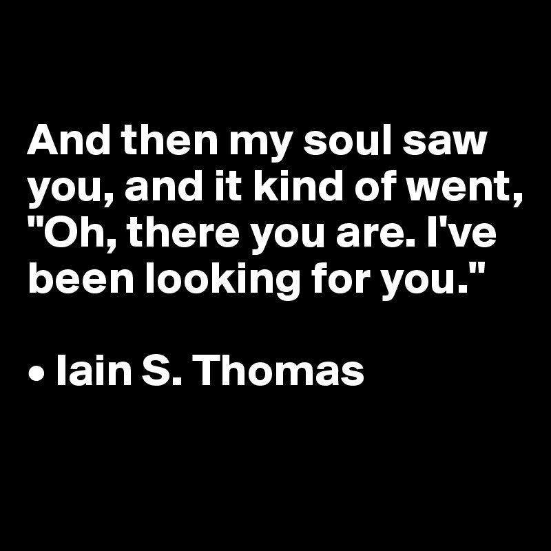

And then my soul saw you, and it kind of went, 
"Oh, there you are. I've been looking for you."

• Iain S. Thomas

