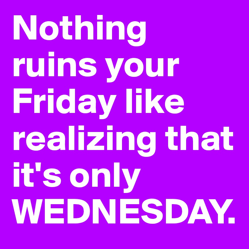 Nothing ruins your Friday like realizing that it's only  WEDNESDAY. 