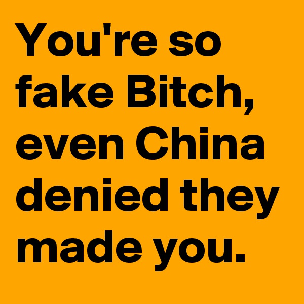 You're so fake Bitch, even China denied they made you.