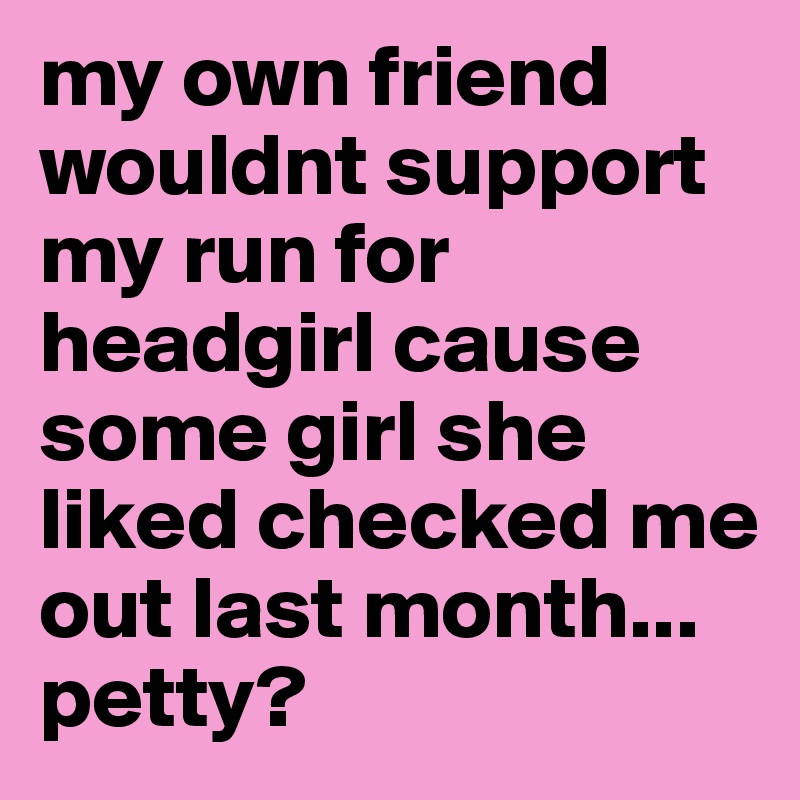 my own friend wouldnt support my run for headgirl cause some girl she liked checked me out last month... petty? 