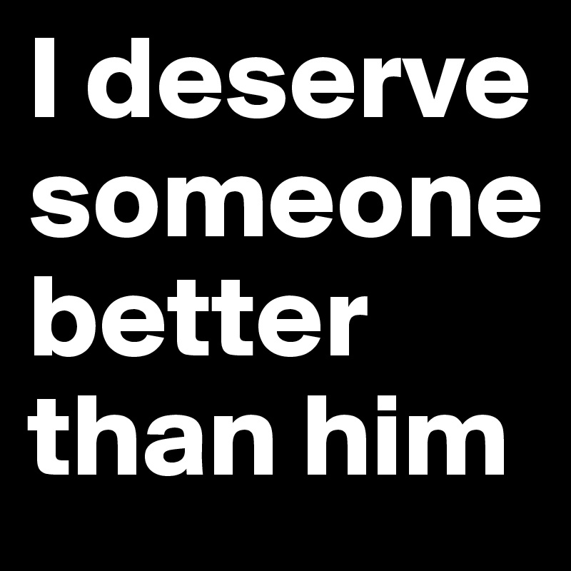 You deserve better than him