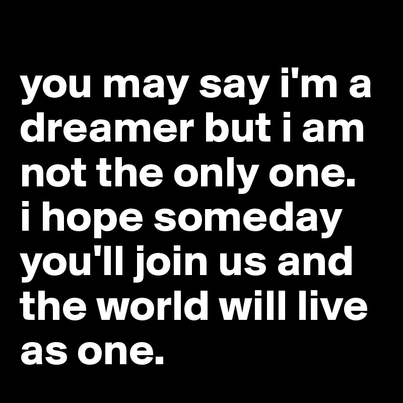 
you may say i'm a dreamer but i am not the only one. 
i hope someday you'll join us and the world will live as one.