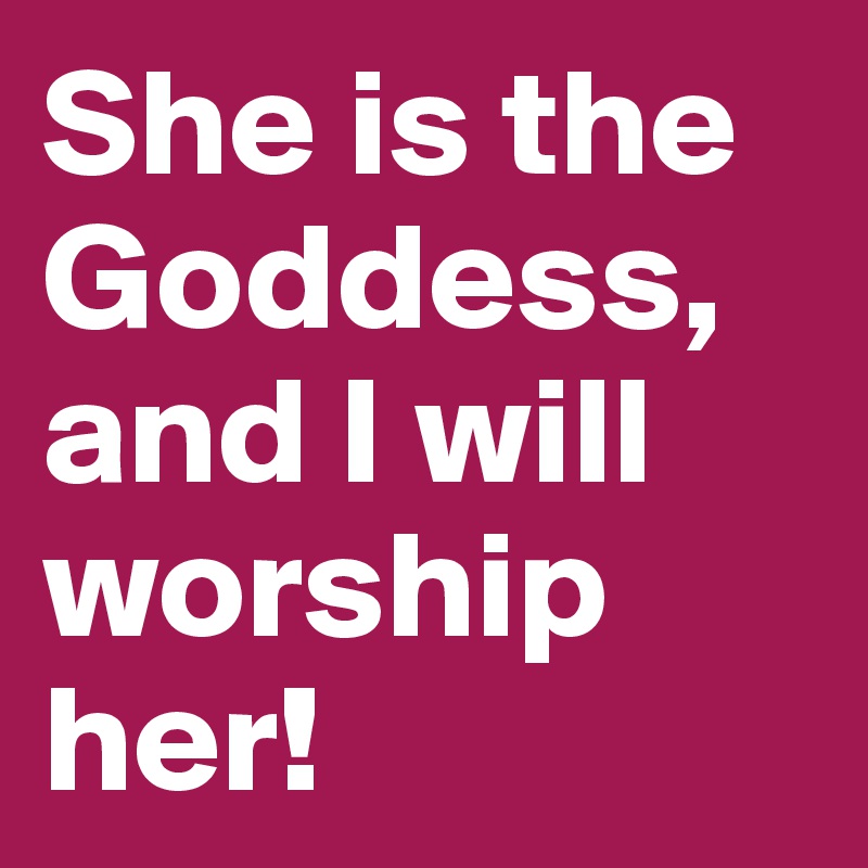 She is the Goddess, and I will worship her!