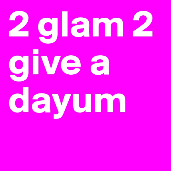 2 glam 2 give a dayum
