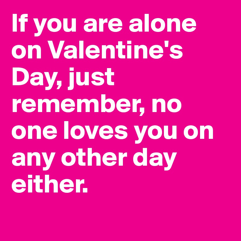 If you are alone on Valentine's Day, just remember, no one loves you on any other day either. 
