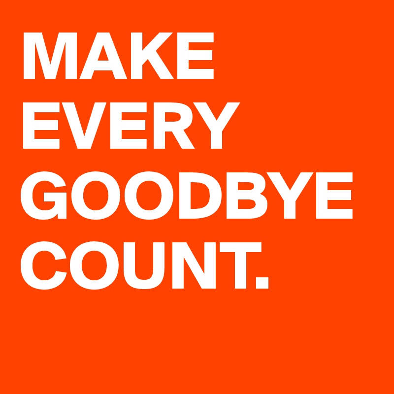 MAKE EVERY GOODBYE COUNT.      
