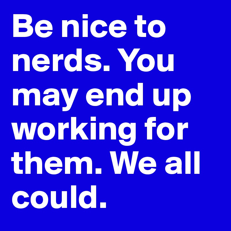 Be nice to nerds. You may end up working for them. We all could.