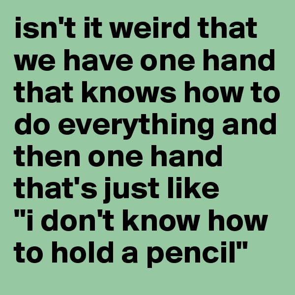 isn't it weird that we have one hand that knows how to do everything and then one hand that's just like 
"i don't know how to hold a pencil"