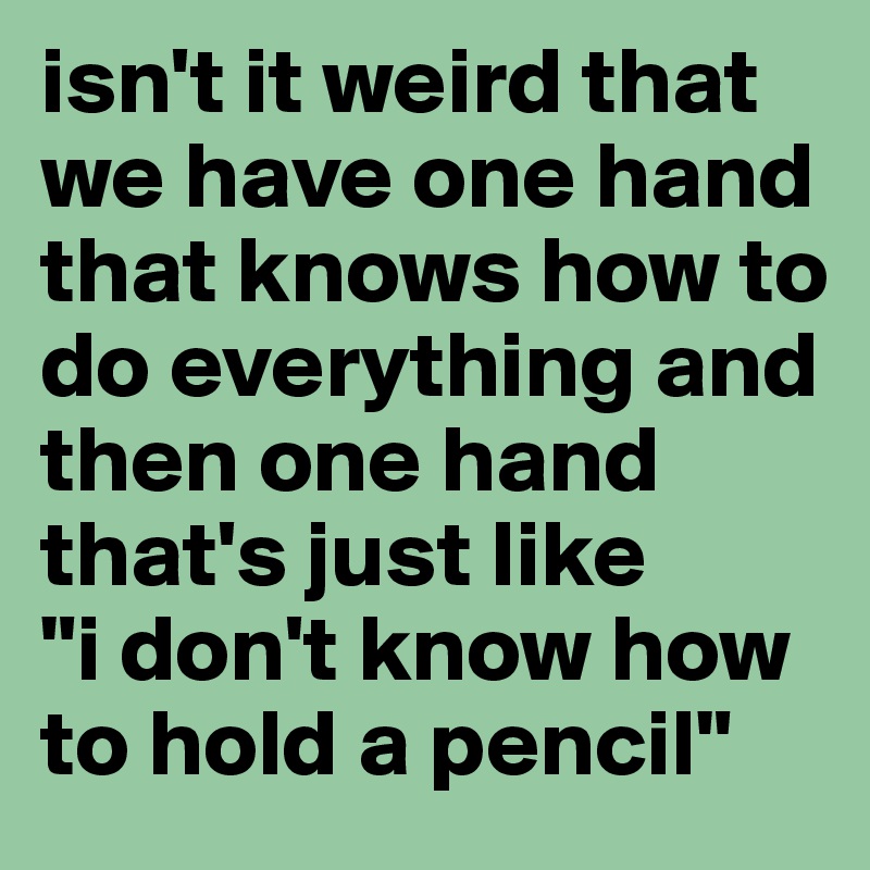 isn't it weird that we have one hand that knows how to do everything and then one hand that's just like 
"i don't know how to hold a pencil"