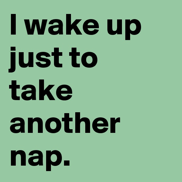 I wake up just to take another nap.