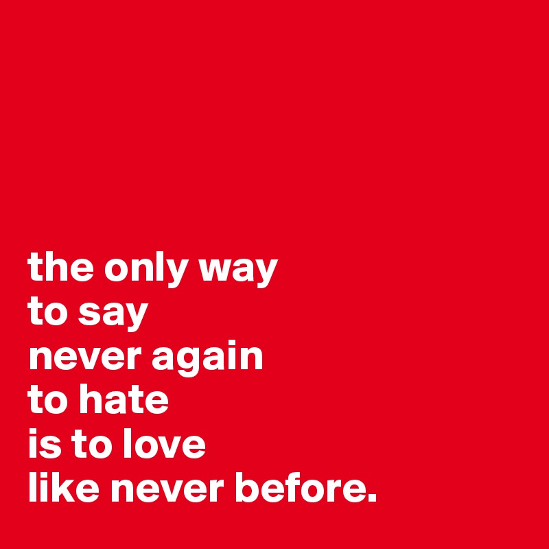




the only way 
to say 
never again 
to hate 
is to love 
like never before.