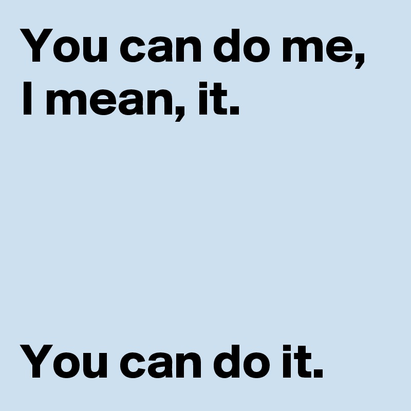 You can do me, I mean, it.




You can do it.