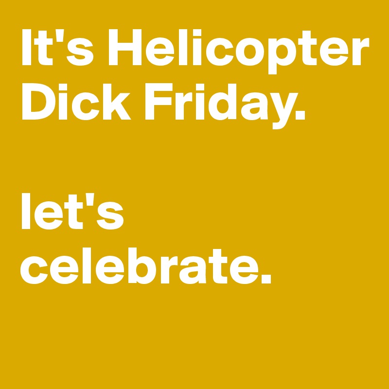 It's Helicopter Dick Friday. 

let's celebrate.
