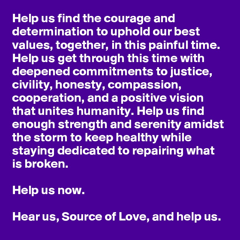 Help us find the courage and determination to uphold our best values, together, in this painful time. Help us get through this time with deepened commitments to justice, civility, honesty, compassion, cooperation, and a positive vision that unites humanity. Help us find enough strength and serenity amidst the storm to keep healthy while staying dedicated to repairing what is broken. 

Help us now. 

Hear us, Source of Love, and help us.