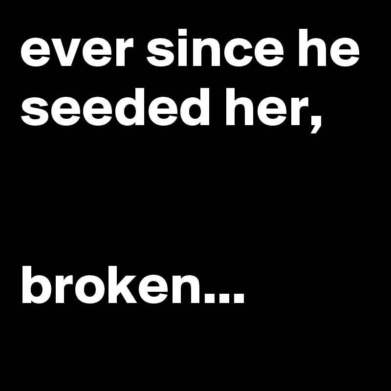 ever since he seeded her,


broken...