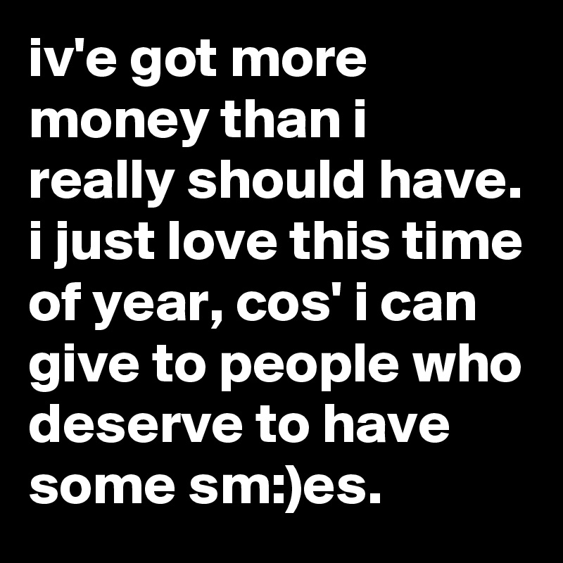 iv'e got more money than i really should have. i just love this time of year, cos' i can give to people who deserve to have some sm:)es.